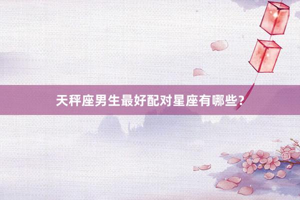 天秤座男生最好配对星座有哪些？